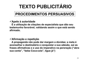 TEXTO PUBLICITÁRIO
    PROCEDIMENTOS PERSUASIVOS
 Apelo à autoridade
  É a utilização de citações de especialista que dão seu
testemunho favorável, validando assim o que está sendo
afirmado.


 Afirmação e repetição
  A propaganda não pode dar margem a dúvidas; a meta é
aconselhar o destinatário e conquistar a sua adesão, saí as
frases afirmativas e o uso do imperativo na peroração (“abra
sua conta”, “beba Coca-cola”, ligue já”)

                                                           25
 