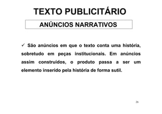 TEXTO PUBLICITÁRIO
        ANÚNCIOS NARRATIVOS


  São anúncios em que o texto conta uma história,
sobretudo em peças institucionais. Em anúncios
assim construídos, o produto passa a ser um
elemento inserido pela história de forma sutil.




                                                  26
 