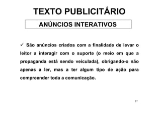 TEXTO PUBLICITÁRIO
       ANÚNCIOS INTERATIVOS


  São anúncios criados com a finalidade de levar o
leitor a interagir com o suporte (o meio em que a
propaganda está sendo veiculada), obrigando-o não
apenas a ler, mas a ter algum tipo de ação para
compreender toda a comunicação.



                                                27
 
