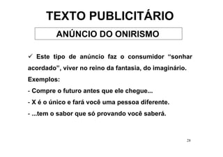 TEXTO PUBLICITÁRIO
         ANÚNCIO DO ONIRISMO

  Este tipo de anúncio faz o consumidor “sonhar
acordado”, viver no reino da fantasia, do imaginário.
Exemplos:
- Compre o futuro antes que ele chegue...
- X é o único e fará você uma pessoa diferente.
- ...tem o sabor que só provando você saberá.



                                                        28
 