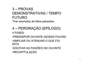 3 – PROVAS
DEMONSTRATIVAS / TEMPO
FUTURO
Tirar exemplos de fatos passados

4 – PERORAÇÃO (EPÍLOGO)
4 FASES:
•PREDISPOR OUVINTE (NOSSO FAVOR)
•AMPLIAR OU ATENUAR O QUE FOI
DITO
•EXCITAR AS PAIXÕES NO OUVINTE
•RECAPITULAÇÃO

                                   3
 
