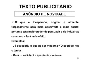TEXTO PUBLICITÁRIO
           ANÚNCIO DE NOVIDADE

  O    que   é   inesperado,   original    e   atraente,
forçosamente será mais observado e mais aceito;
portanto terá maior poder de persuadir e de induzir ao
consumo – fará mais efeito.
Exemplos:
- Já descobriu o que pe ser moderno? O segredo nós
o temos.
- Com ... você terá a aparência moderna.
                                                      30
 
