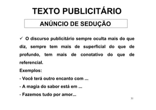 TEXTO PUBLICITÁRIO
          ANÚNCIO DE SEDUÇÃO

   O discurso publicitário sempre oculta mais do que
diz, sempre tem mais de superficial do que de
profundo, tem mais de conotativo do que de
referencial.
Exemplos:
- Você terá outro encanto com ...
- A magia do sabor está em ...
- Fazemos tudo por amor...
                                                  31
 