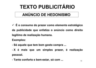 TEXTO PUBLICITÁRIO
        ANÚNCIO DE HEDONISMO

  É o consumo do prazer como elemento estratégico
da publicidade que enfatiza o anúncio como direito
legítimo de realização humana.
Exemplos:
- Só aquele que tem bom gosto compra ...
- X é mais que um simples prazer, é realização
pessoal.
- Tanto conforto e bem-estar, só com ...        32
 