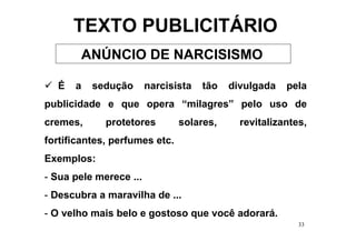 TEXTO PUBLICITÁRIO
       ANÚNCIO DE NARCISISMO

  É   a   sedução       narcisista   tão   divulgada   pela
publicidade e que opera “milagres” pelo uso de
cremes,      protetores        solares,      revitalizantes,
fortificantes, perfumes etc.
Exemplos:
- Sua pele merece ...
- Descubra a maravilha de ...
- O velho mais belo e gostoso que você adorará.
                                                          33
 