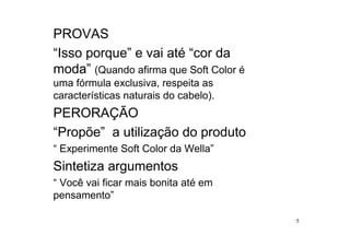 PROVAS
“Isso porque” e vai até “cor da
moda” (Quando afirma que Soft Color é
uma fórmula exclusiva, respeita as
características naturais do cabelo).
PERORAÇÃO
“Propõe” a utilização do produto
“ Experimente Soft Color da Wella”
Sintetiza argumentos
“ Você vai ficar mais bonita até em
pensamento”

                                        5
 