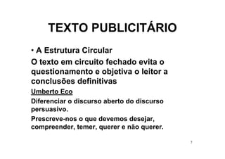 TEXTO PUBLICITÁRIO
• A Estrutura Circular
O texto em circuito fechado evita o
questionamento e objetiva o leitor a
conclusões definitivas
Umberto Eco
Diferenciar o discurso aberto do discurso
persuasivo.
Prescreve-nos o que devemos desejar,
compreender, temer, querer e não querer.

                                            7
 