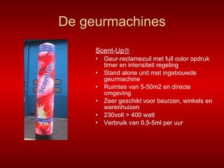 De geurmachines Scent-Up  Geur-reclamezuil met full color opdruk timer en intensiteit regeling Stand alone unit met ingebouwde geurmachine  Ruimtes van 5-50m2 en directe omgeving Zeer geschikt voor beurzen, winkels en warenhuizen 230volt > 400 watt Verbruik van 0,5-5ml per uur 