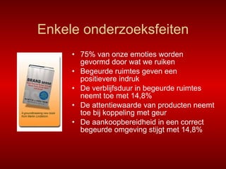 Enkele onderzoeksfeiten 75% van onze emoties worden gevormd door wat we ruiken Begeurde ruimtes geven een positievere indruk De verblijfsduur in begeurde ruimtes neemt toe met 14,8% De attentiewaarde van producten neemt toe bij koppeling met geur De aankoopbereidheid in een correct begeurde omgeving stijgt met 14,8% 