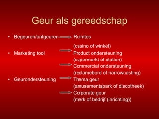 Geur als gereedschap Begeuren/ontgeuren  Ruimtes   (casino of winkel)   Marketing tool    Product ondersteuning   (supermarkt of station)   Commercial ondersteuning   (reclamebord of narrowcasting) Geurondersteuning  Thema geur    (amusementspark of discotheek)   Corporate geur   (merk of bedrijf (inrichting)) 