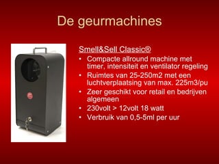 De geurmachines Smell&Sell Classic® Compacte allround machine met timer, intensiteit en ventilator regeling Ruimtes van 25-250m2 met een luchtverplaatsing van max. 225m3/pu Zeer geschikt voor retail en bedrijven algemeen 230volt > 12volt 18 watt Verbruik van 0,5-5ml per uur 
