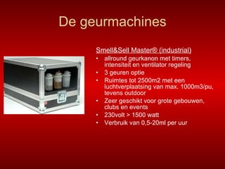 De geurmachines Smell&Sell Master® (industrial) allround geurkanon met timers, intensiteit en ventilator regeling 3 geuren optie Ruimtes tot 2500m2 met een luchtverplaatsing van max. 1000m3/pu, tevens outdoor Zeer geschikt voor grote gebouwen, clubs en events 230volt > 1500 watt Verbruik van 0,5-20ml per uur 