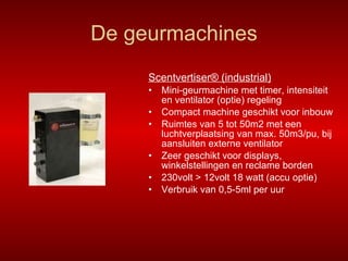 De geurmachines Scentvertiser® (industrial) Mini-geurmachine met timer, intensiteit en ventilator (optie) regeling Compact machine geschikt voor inbouw Ruimtes van 5 tot 50m2 met een luchtverplaatsing van max. 50m3/pu, bij aansluiten externe ventilator Zeer geschikt voor displays, winkelstellingen en reclame borden 230volt > 12volt 18 watt (accu optie) Verbruik van 0,5-5ml per uur 