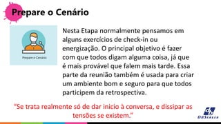 Prepare o Cenário
“Se trata realmente só de dar inicio à conversa, e dissipar as
tensões se existem.”
Nesta Etapa normalmente pensamos em
alguns exercícios de check-in ou
energização. O principal objetivo é fazer
com que todos digam alguma coisa, já que
é mais provável que falem mais tarde. Essa
parte da reunião também é usada para criar
um ambiente bom e seguro para que todos
participem da retrospectiva.
 