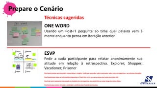 Prepare o Cenário
ONE WORD
Usando um Post-IT pergunte ao time qual palavra vem à
mente enquanto pensa em iteração anterior.
Técnicas sugeridas
ESVP
Pedir a cada participante para relatar anonimamente sua
atitude em relação à retrospectiva. Explorer; Shopper;
Vacationer; Prisoner
Você está ansioso para descobrir novas ideias e insights. Você quer aprender tudo o que puder sobre esta retrospectiva e as próximas iterações.
Você examinará todas as informações disponíveis e ficará feliz em ir para a sua mesa com uma nova ideia útil.
Você não está realmente interessado no trabalho da retrospectiva, mas está feliz por estar longe da rotina diária.
Você sente que esteve forçado a participar e preferia estar fazendo outra coisa.
 