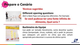 Prepare o Cenário
Different opening questions
Abrir o Bate-Papo com perguntas diferentes. Por Exemplo
Se você pudesse ter uma fonte infinita de
Alimento, Qual seria ?
Técnicas sugeridas
Barômetro da Equipe
Isso pode ser tomado literalmente, como desenhar quatro
climas (tempestade, chuva, nublado, sol) e pedir às pessoas
que coloquem um post-it no clima que eles acham
apropriado para descrever o sucesso do último sprint.
 