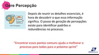 Gere Percepção
“Encontrar esses pontos comuns ajuda a melhorar o
processo para todos para o próximo sprint”
Depois de reunir os detalhes essenciais, é
hora de descobrir o que essa informação
significa. O passo de geração de percepções
existe para identificar padrões e
redundâncias no processo.
 