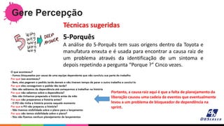 Gere Percepção
5-Porquês
A análise do 5-Porquês tem suas origens dentro da Toyota e
manufatura enxuta e é usada para encontrar a causa raiz de
um problema através da identificação de um sintoma e
depois repetindo a pergunta “Porque ?” Cinco vezes.
Técnicas sugeridas
Portanto, a causa raiz aqui é que a falta de planejamento da
liberação causou uma cadeia de eventos que eventualmente
levou a um problema de bloqueador de dependência na
sprint.
 