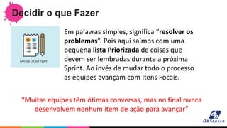 Decidir o que Fazer
“Muitas equipes têm ótimas conversas, mas no final nunca
desenvolvem nenhum item de ação para avançar”
Em palavras simples, significa “resolver os
problemas”. Pois aqui saímos com uma
pequena lista Priorizada de coisas que
devem ser lembradas durante a próxima
Sprint. Ao invés de mudar todo o processo
as equipes avançam com Itens Focais.
 