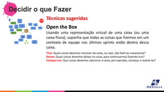 Decidir o que Fazer
Open the Box
Usando uma representação virtual de uma caixa (ou uma
caixa física), suponha que todas as coisas que fizemos em um
contexto de equipe nos últimos sprints estão dentro dessa
caixa.
Técnicas sugeridas
Tirar. Quais coisas devemos remover da caixa, ou seja, não fazê-las novamente?
Deixar. Quais coisas devemos deixar na caixa, para continuarmos fazendo isso?
Coloque em. Que coisas devemos adicionar à caixa, por exemplo, começar a realizá-las?
 