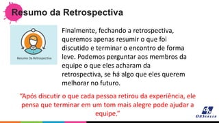 Resumo da Retrospectiva
“Após discutir o que cada pessoa retirou da experiência, ele
pensa que terminar em um tom mais alegre pode ajudar a
equipe.”
Finalmente, fechando a retrospectiva,
queremos apenas resumir o que foi
discutido e terminar o encontro de forma
leve. Podemos perguntar aos membros da
equipe o que eles acharam da
retrospectiva, se há algo que eles querem
melhorar no futuro.
 