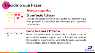 Decidir o que Fazer
O que Vocês Acharam
Usando um quadro divido em duas partes eles elencam o que
mais gostaram e o que deve ser melhorado para a próxima
retrospectiva.
Técnicas sugeridas
Como Faremos a Próxima
Deixar um quadro com as etapas de 1 à 4 para que os
participantes possam sugerir qual o formato da próxima
Retrospectiva. Importante ter uma lista de opções para cada
uma das etapas assim a equipe pode escolher.
 
