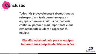 Conclusão
Todos nós provavelmente sabemos que as
retrospectivas ágeis permitem que as
equipes criem uma cultura de melhoria
contínua, porém o mais importante é que
elas realmente ajudem a capacitar as
equipes.
Eles dão oportunidade para as equipes
tomarem suas próprias decisões e ações.
 