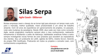 Muitas empresas veem o desejo de se tornar ágil para alcançar um tempo mais curto
para o mercado, melhor qualidade, maior produtividade e um clima de trabalho
atraente. Com 22 anos de experiência em gerenciamento de projetos, no passado,
notei esta mudança de paradigma. Desde 2009, atuo cada vez mais como consultor
Agile, sendo pragmático mantenho sempre ativo o meu conhecimento, realizando
treinamentos e facilitando o estilo de liderança, habilidades analíticas fortes e estou
sempre investigando novas formas de criar produtos que excedem as expectativas
dos clientes. Sou um praticante de LeSS, agilista de SAFe, mestre Scrum, Gerente
de projeto PMI Certificado. Praticando em todos os projetos o conceito Lean, com
conhecimento e experiência.
Silas Serpa
Agile Coach - DBServer
Contatos
silasj@dbserver.com.br
(11) 9-4129-6695
 