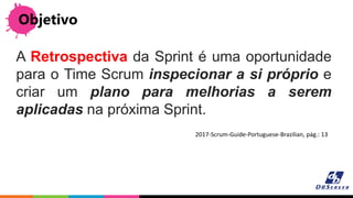 Objetivo
A Retrospectiva da Sprint é uma oportunidade
para o Time Scrum inspecionar a si próprio e
criar um plano para melhorias a serem
aplicadas na próxima Sprint.
2017-Scrum-Guide-Portuguese-Brazilian, pág.: 13
 