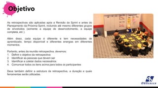 Objetivo
As retrospectivas são aplicadas após a Revisão da Sprint e antes do
Planejamento da Próxima Sprint, incluindo até mesmo diferentes grupos
de envolvidos (somente a equipe de desenvolvimento, a equipe
completa, etc ).
Além disso, cada equipe é diferente e tem necessidades de
aprendizado, tempo disponível e diferentes energias em diferentes
momentos.
Portanto, antes da reunião retrospectiva, devemos:
1. Definir o objetivo da retrospectiva
2. Identificar as pessoas que devem ser
3. Identificar e coletar dados necessários
4. Comunicar todos os itens acima para todos os participantes
Deve também definir a estrutura da retrospectiva, a duração e quais
ferramentas serão utilizadas.
 