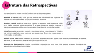 Estrutura das Retrospectivas
As retrospectivas podem ser estruturadas com as seguintes partes:
Prepare o cenário: faça com que as pessoas se concentrem nos objetivos da
reunião, no tempo estipulado e com uma dinâmica produtiva.
Recolha Dados: alcançar uma visão comum da situação a ser analisada, tanto
com dados objetivos quanto subjetivos. É a base comum de eventos, eventos e
sentimentos que permitirão uma comunicação eficaz durante o resto da reunião.
Gere Percepção: entenda o porquê, o que deu errado e o que deu certo. Vá além
da primeira aparição, para encontrar as causas que devem ser sustentadas e
melhoradas ou alteradas.
Decida o que fazer: tendo uma lista de possíveis experiências que a equipe pode realizar para melhorar, é hora de
escolher, já que nem tudo pode ser feito para o próximo sprint.
Resumo da Retrospectiva: finalize claramente a retrospectiva, com uma nota positiva e desejo de realizar os
experimentos que foram encontrados.
 