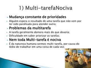 Mudança constante de prioridades
 Alguém espera o resultado de uma tarefa que não vem por
ter sido paralisada para atender outra;
 Problemas da multitarefa
 A tarefa geralmente demora mais do que deveria;
 Dificuldade em saber priorizar as tarefas;
 Nem toda Multi-tarefa é nociva
 É da natureza humana sermos multi-tarefa, por causa do
tédio de trabalhar em uma coisa de cada vez;
 