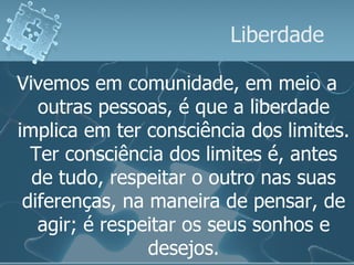 Liberdade Vivemos em comunidade, em meio a outras pessoas, é que a liberdade implica em ter consciência dos limites. Ter consciência dos limites é, antes de tudo, respeitar o outro nas suas diferenças, na maneira de pensar, de agir; é respeitar os seus sonhos e desejos. 