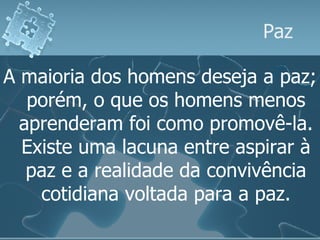 Paz A maioria dos homens deseja a paz; porém, o que os homens menos aprenderam foi como promovê-la. Existe uma lacuna entre aspirar à paz e a realidade da convivência cotidiana voltada para a paz. 