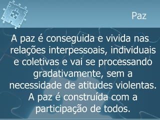 Paz A paz é conseguida e vivida nas relações interpessoais, individuais e coletivas e vai se processando gradativamente, sem a necessidade de atitudes violentas. A paz é construída com a participação de todos. 