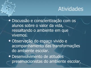 Atividades Discussão e conscientização com os alunos sobre o valor da vida, ressaltando o ambiente em que vivemos. Observação do espaço vivido e acompanhamento das transformações do ambiente escolar. Desenvolvimento de atitudes preservacionistas do ambiente escolar. 