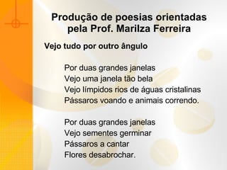 Produção de poesias orientadas pela Prof. Marilza Ferreira Vejo tudo por outro ângulo                Por duas grandes janelas            Vejo uma janela tão bela            Vejo límpidos rios de águas cristalinas            Pássaros voando e animais correndo.               Por duas grandes janelas            Vejo sementes germinar            Pássaros a cantar            Flores desabrochar. 