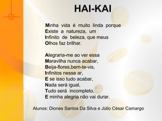 HAI-KAI            M inha  vida  é  muito  linda  porque            E xiste  a  natureza,  um            I nfinito  de  beleza, que meus            O lhos faz brilhar.                A legraria-me ao ver essa            M aravilha nunca acabar,            B eija-flores,bem-te-vis,            I nfinitos nesse ar,            E  se isso tudo acabar,            N ada será igual,            T udo será  incompleto,            E  minha alegria não vai durar.   Alunos: Diones Santos Da Silva e Júlio César Camargo  