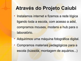 Através do Projeto Caiubi Instalamos internet e fizemos a rede lógica ligando toda a escola, com acesso a adsl, compramos mouses, modens e hub para o laboratório. Adquirimos uma máquina fotográfica digital. Compramos materiais pedagógicos para a escola (bússola, montagem de aquários...) 