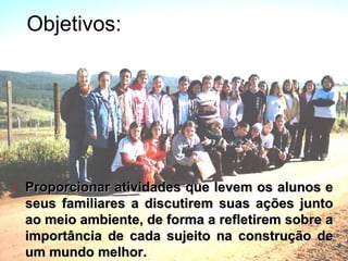 Objetivos: Proporcionar atividades que levem os alunos e seus familiares a discutirem suas ações junto ao meio ambiente, de forma a refletirem sobre a importância de cada sujeito na construção de um mundo melhor. 