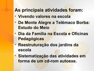 As principais atividades foram:   Vivendo valores na escola  De Monte Alegre a Telêmaco Borba: Estudo do Meio  Dia da Família na Escola e Oficinas Pedagógicas  Reestruturação dos jardins da escola Sistematização das atividades em forma de um cd-rom autoexe. 