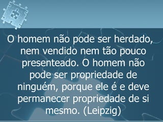 O homem não pode ser herdado, nem vendido nem tão pouco presenteado. O homem não pode ser propriedade de ninguém, porque ele é e deve permanecer propriedade de si mesmo. (Leipzig) 