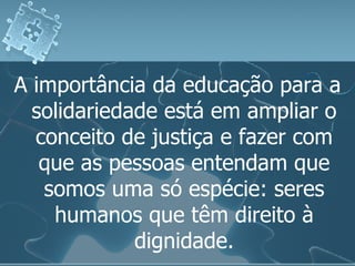 A importância da educação para a solidariedade está em ampliar o conceito de justiça e fazer com que as pessoas entendam que somos uma só espécie: seres humanos que têm direito à dignidade. 