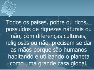 Todos os países, pobre ou ricos, possuídos de riquezas naturais ou não, com diferenças culturais, religiosas ou não, precisam se dar as mãos porque são humanos habitando e utilizando o planeta como uma grande casa global. 