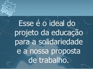 Esse é o ideal do projeto da educação para a solidariedade e a nossa proposta de trabalho. 