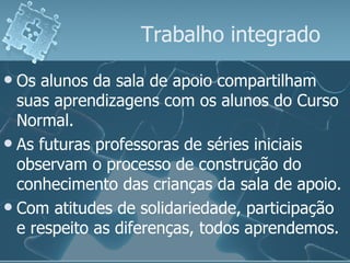 Trabalho integrado Os alunos da sala de apoio compartilham suas aprendizagens com os alunos do Curso Normal. As futuras professoras de séries iniciais observam o processo de construção do conhecimento das crianças da sala de apoio.  Com atitudes de solidariedade, participação e respeito as diferenças, todos aprendemos. 