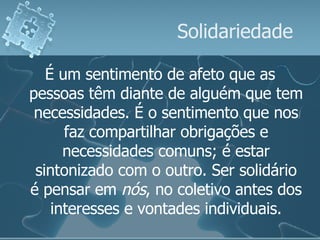 Solidariedade É um sentimento de afeto que as pessoas têm diante de alguém que tem necessidades. É o sentimento que nos faz compartilhar obrigações e necessidades comuns; é estar sintonizado com o outro. Ser solidário é pensar em  nós , no coletivo antes dos interesses e vontades individuais. 