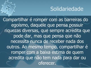 Solidariedade Compartilhar é romper com as barreiras do egoísmo, daquele que pensa possuir riquezas diversas, que sempre acredita que pode dar, mas que pensa que não necessita nunca de receber nada dos outros. Ao mesmo tempo, compartilhar é romper com a baixa estima de quem acredita que não tem nada para dar ou oferecer. 