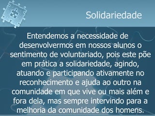 Solidariedade Entendemos a necessidade de desenvolvermos em nossos alunos o sentimento de voluntariado, pois este põe em prática a solidariedade, agindo, atuando e participando ativamente no reconhecimento e ajuda ao outro na comunidade em que vive ou mais além e fora dela, mas sempre intervindo para a melhoria da comunidade dos homens. 
