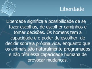 Liberdade Liberdade significa a possibilidade de se fazer escolhas, de escolher caminhos e tomar decisões. Os homens tem a capacidade e o poder de escolher, de decidir sobre a própria vida, enquanto que os animais são naturalmente programados e não têm essa capacidade humana de provocar mudanças. 